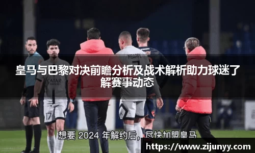 皇马与巴黎对决前瞻分析及战术解析助力球迷了解赛事动态